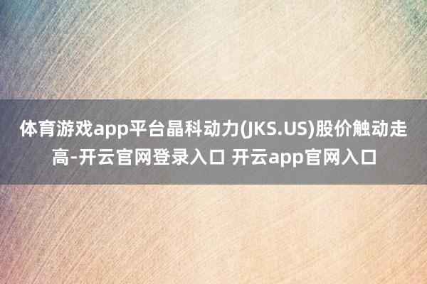 体育游戏app平台晶科动力(JKS.US)股价触动走高-开云官网登录入口 开云app官网入口