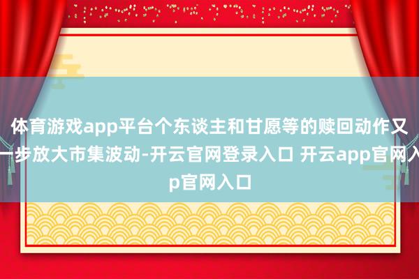 体育游戏app平台个东谈主和甘愿等的赎回动作又进一步放大市集波动-开云官网登录入口 开云app官网入口