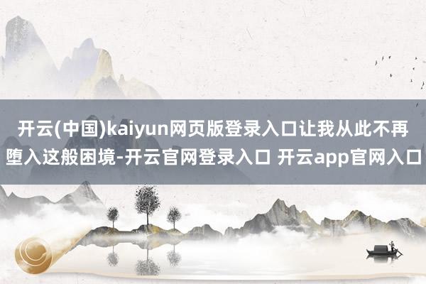 开云(中国)kaiyun网页版登录入口让我从此不再堕入这般困境-开云官网登录入口 开云app官网入口