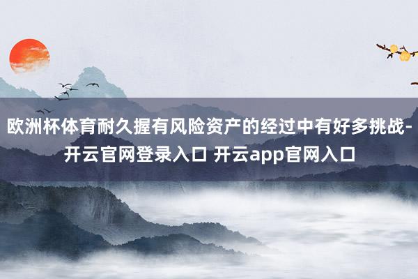 欧洲杯体育耐久握有风险资产的经过中有好多挑战-开云官网登录入口 开云app官网入口