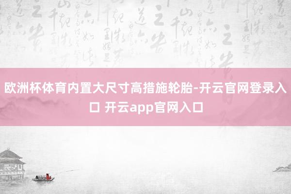 欧洲杯体育内置大尺寸高措施轮胎-开云官网登录入口 开云app官网入口