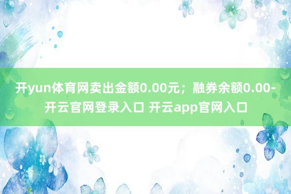 开yun体育网卖出金额0.00元；融券余额0.00-开云官网登录入口 开云app官网入口