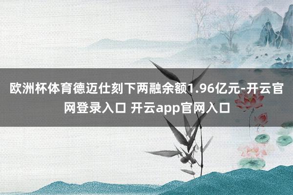 欧洲杯体育德迈仕刻下两融余额1.96亿元-开云官网登录入口 开云app官网入口