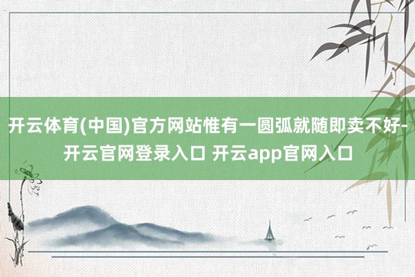 开云体育(中国)官方网站惟有一圆弧就随即卖不好-开云官网登录入口 开云app官网入口