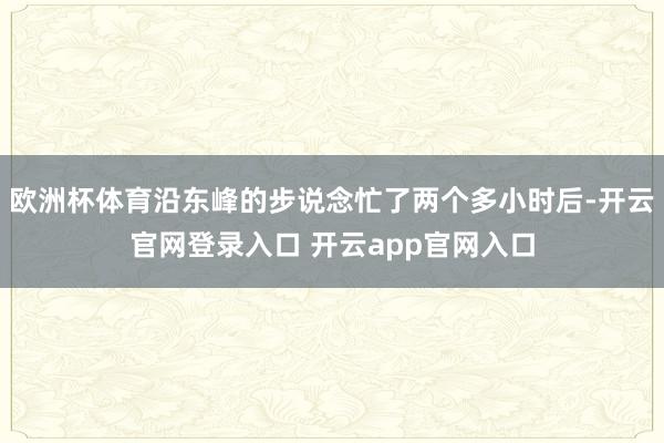 欧洲杯体育沿东峰的步说念忙了两个多小时后-开云官网登录入口 开云app官网入口