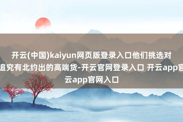 开云(中国)kaiyun网页版登录入口他们挑选对象也挺追究有北约出的高端货-开云官网登录入口 开云app官网入口