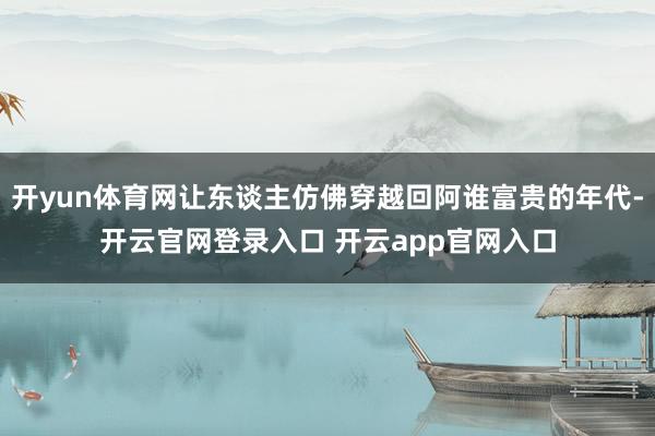 开yun体育网让东谈主仿佛穿越回阿谁富贵的年代-开云官网登录入口 开云app官网入口