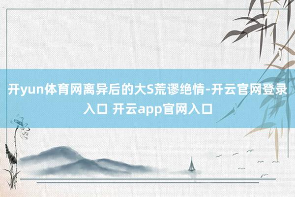 开yun体育网离异后的大S荒谬绝情-开云官网登录入口 开云app官网入口